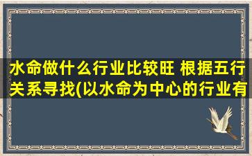 水命做什么行业比较旺 根据五行关系寻找(以水命为中心的行业有哪些？五行关系中，水能生旺哪些行业？——找准水的关键，聚焦行业热点！)